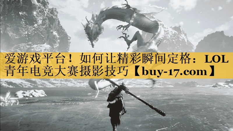 如何让精彩瞬间定格:LOL青年电竞大赛摄影技巧 如何让精彩瞬间定格:LOL青年电竞大赛摄影技巧
