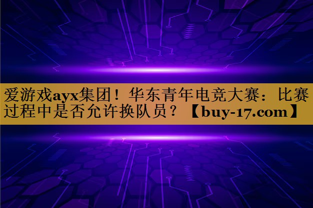 华东青年电竞大赛:比赛过程中是否允许换队员? 华东青年电竞大赛:比赛过程中是否允许换队员?